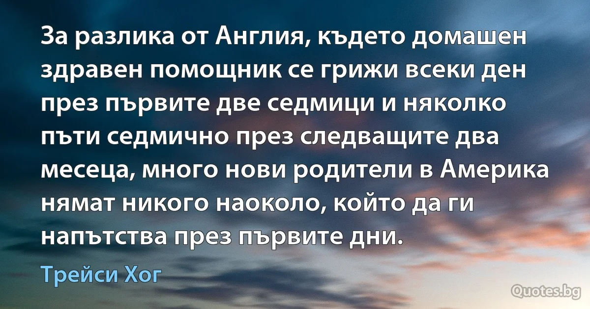 За разлика от Англия, където домашен здравен помощник се грижи всеки ден през първите две седмици и няколко пъти седмично през следващите два месеца, много нови родители в Америка нямат никого наоколо, който да ги напътства през първите дни. (Трейси Хог)