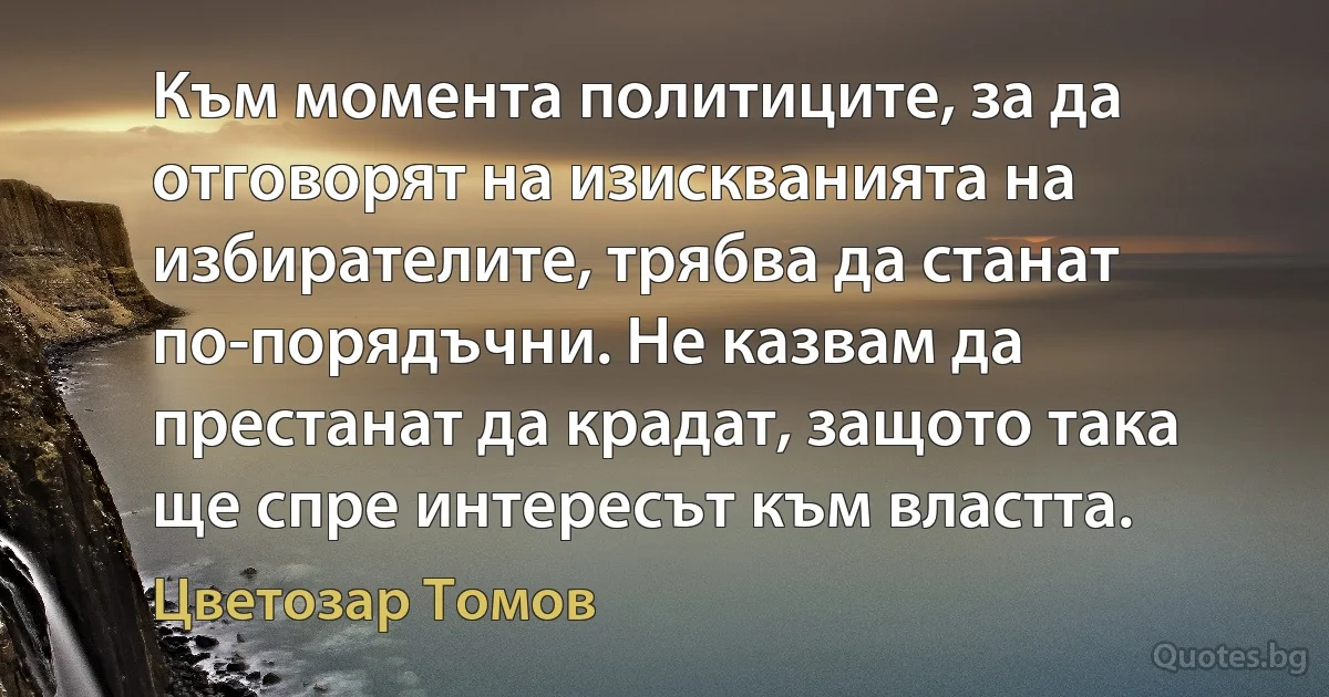 Към момента политиците, за да отговорят на изискванията на избирателите, трябва да станат по-порядъчни. Не казвам да престанат да крадат, защото така ще спре интересът към властта. (Цветозар Томов)