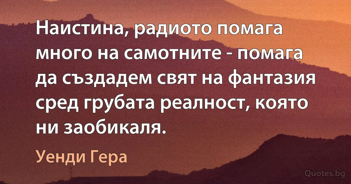 Наистина, радиото помага много на самотните - помага да създадем свят на фантазия сред грубата реалност, която ни заобикаля. (Уенди Гера)