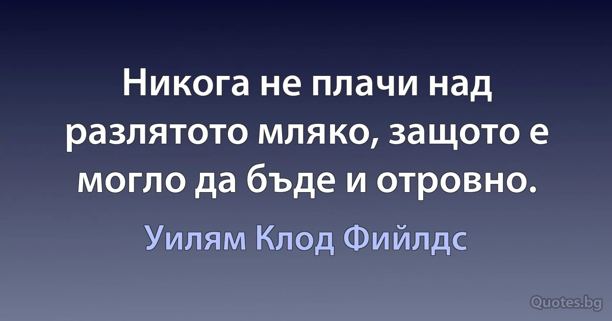 Никога не плачи над разлятото мляко, защото е могло да бъде и отровно. (Уилям Клод Фийлдс)