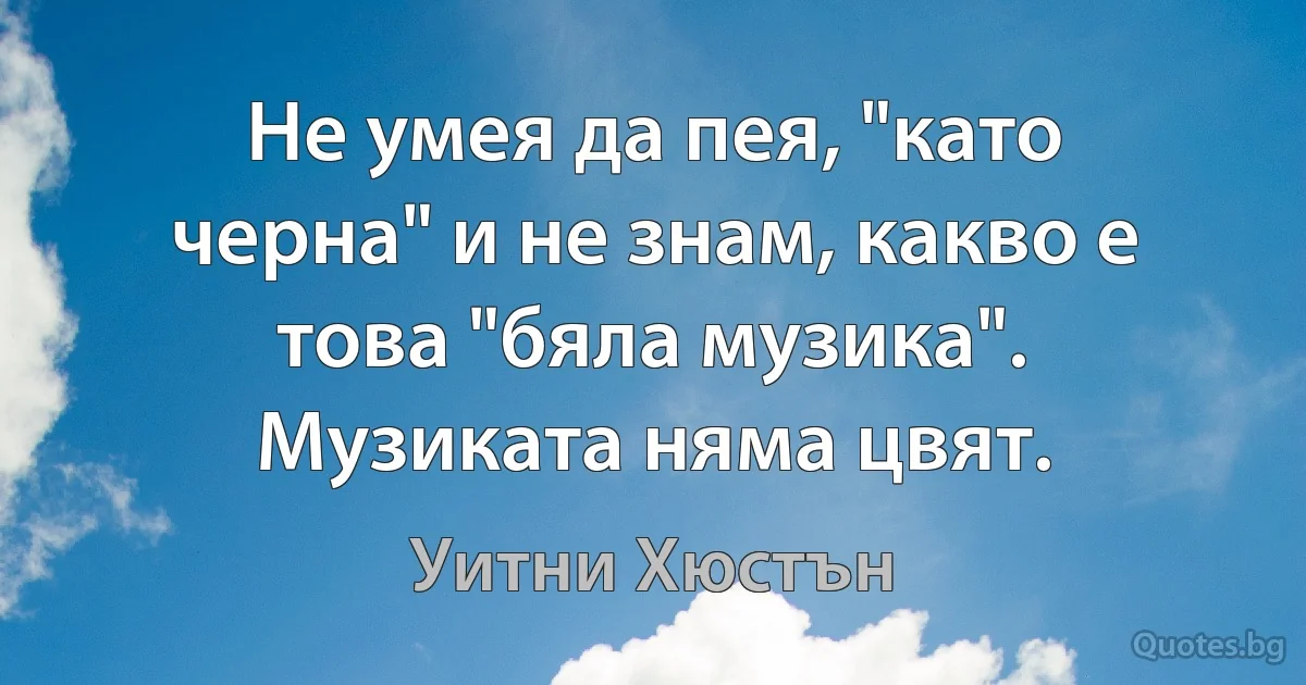 Не умея да пея, "като черна" и не знам, какво е това "бяла музика". Музиката няма цвят. (Уитни Хюстън)