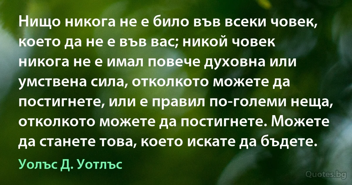 Нищо никога не е било във всеки човек, което да не е във вас; никой човек никога не е имал повече духовна или умствена сила, отколкото можете да постигнете, или е правил по-големи неща, отколкото можете да постигнете. Можете да станете това, което искате да бъдете. (Уолъс Д. Уотлъс)