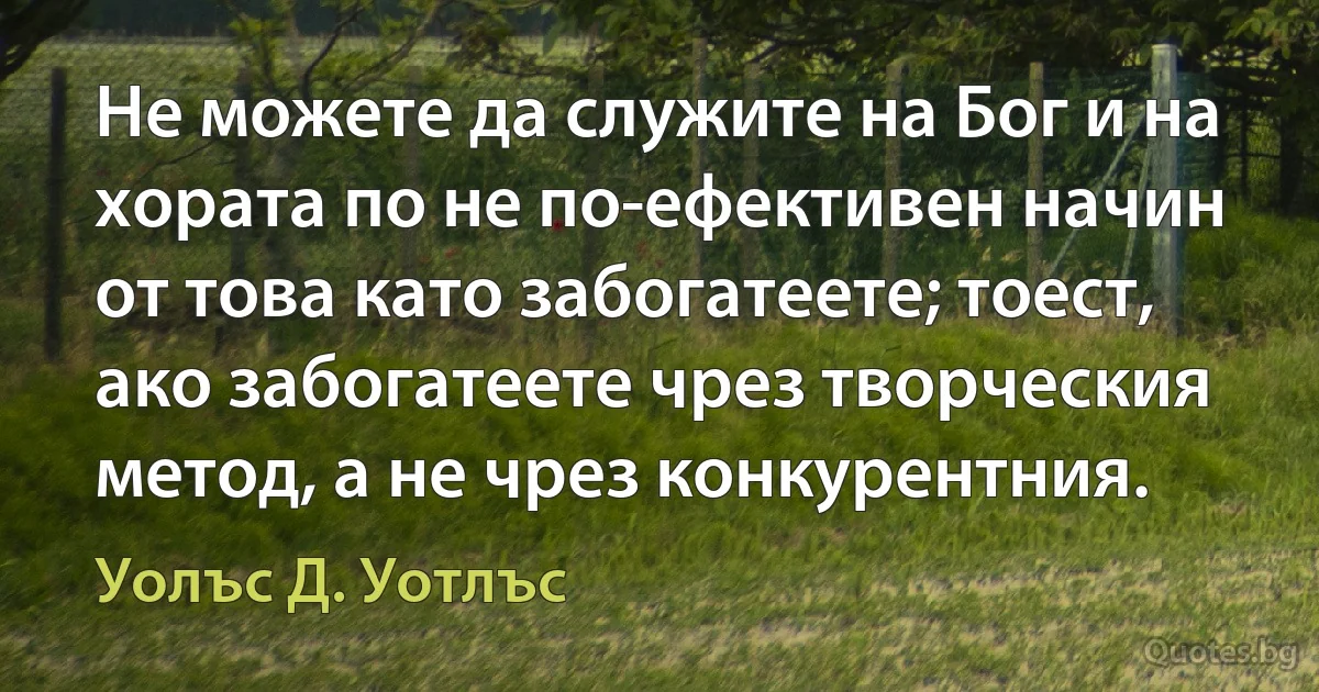 Не можете да служите на Бог и на хората по не по-ефективен начин от това като забогатеете; тоест, ако забогатеете чрез творческия метод, а не чрез конкурентния. (Уолъс Д. Уотлъс)