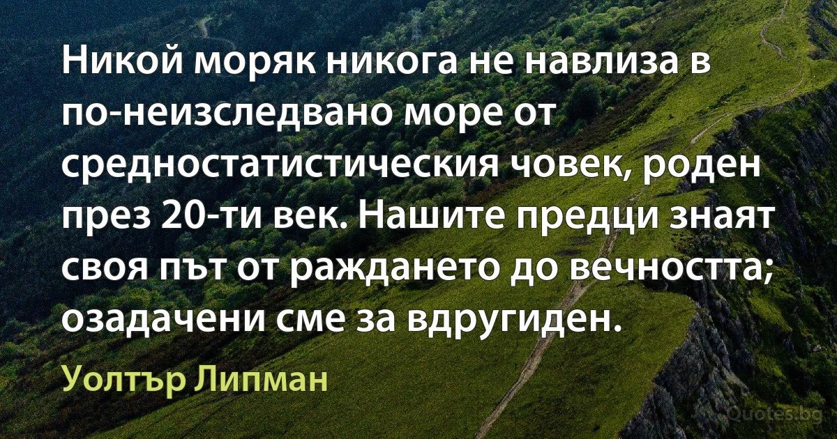 Никой моряк никога не навлиза в по-неизследвано море от средностатистическия човек, роден през 20-ти век. Нашите предци знаят своя път от раждането до вечността; озадачени сме за вдругиден. (Уолтър Липман)