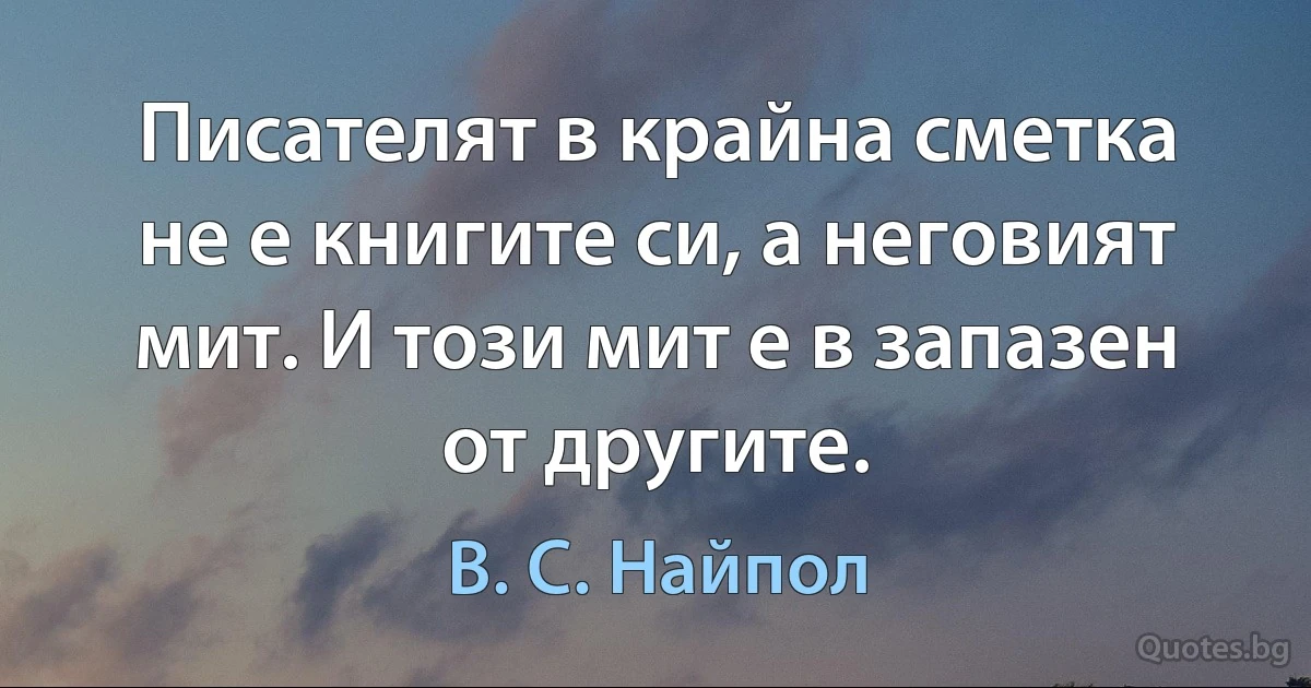 Писателят в крайна сметка не е книгите си, а неговият мит. И този мит е в запазен от другите. (В. С. Найпол)