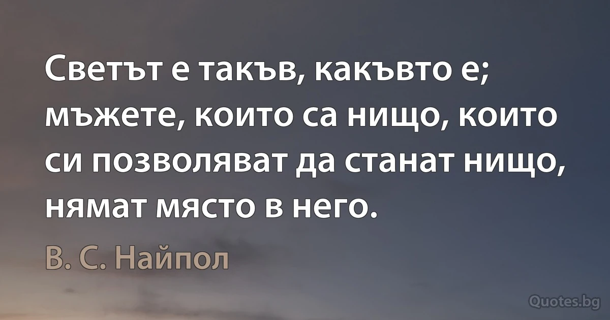 Светът е такъв, какъвто е; мъжете, които са нищо, които си позволяват да станат нищо, нямат място в него. (В. С. Найпол)