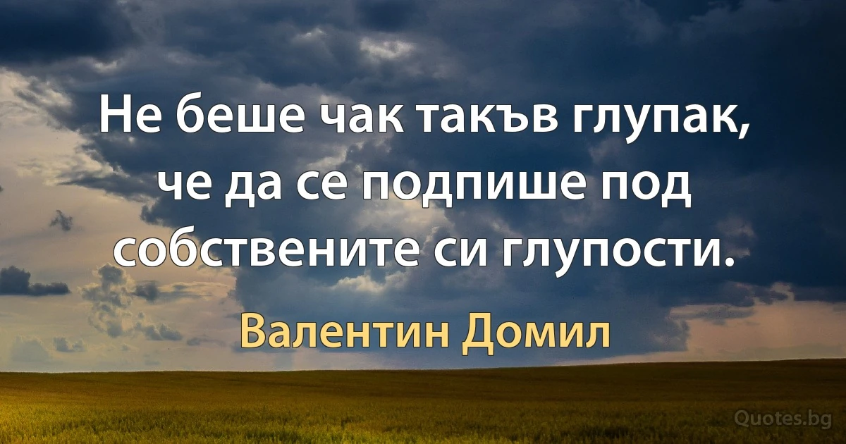 Не беше чак такъв глупак, че да се подпише под собствените си глупости. (Валентин Домил)