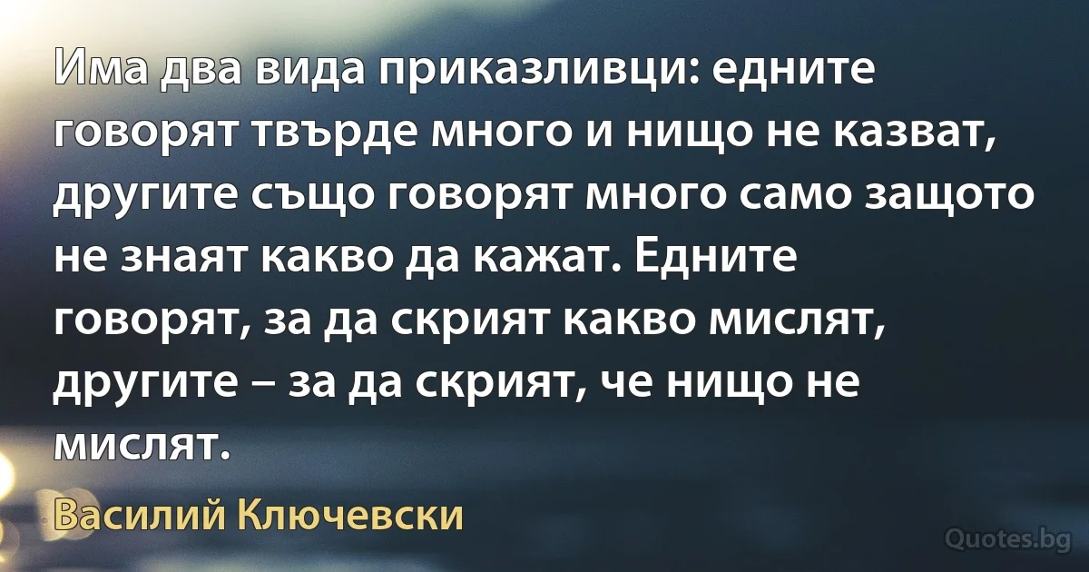 Има два вида приказливци: едните говорят твърде много и нищо не казват, другите също говорят много само защото не знаят какво да кажат. Едните говорят, за да скрият какво мислят, другите – за да скрият, че нищо не мислят. (Василий Ключевски)