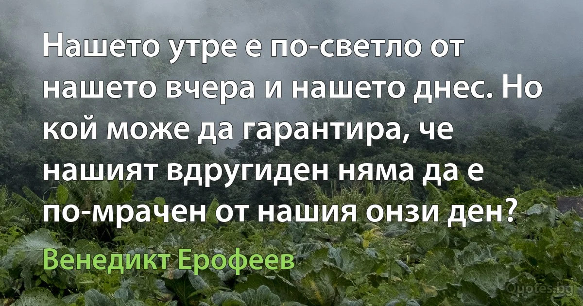 Нашето утре е по-светло от нашето вчера и нашето днес. Но кой може да гарантира, че нашият вдругиден няма да е по-мрачен от нашия онзи ден? (Венедикт Ерофеев)