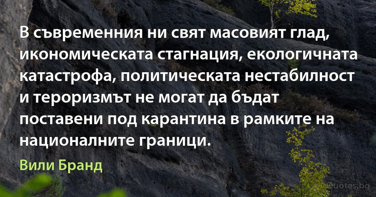 В съвременния ни свят масовият глад, икономическата стагнация, екологичната катастрофа, политическата нестабилност и тероризмът не могат да бъдат поставени под карантина в рамките на националните граници. (Вили Бранд)