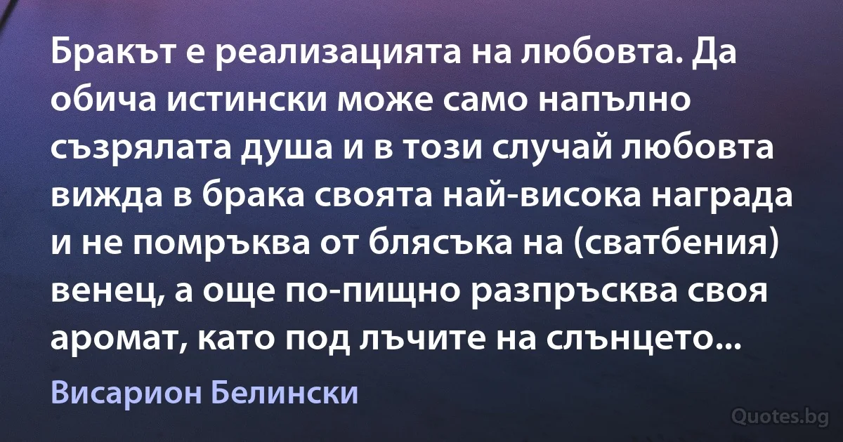 Бракът е реализацията на любовта. Да обича истински може само напълно съзрялата душа и в този случай любовта вижда в брака своята най-висока награда и не помръква от блясъка на (сватбения) венец, а още по-пищно разпръсква своя аромат, като под лъчите на слънцето... (Висарион Белински)