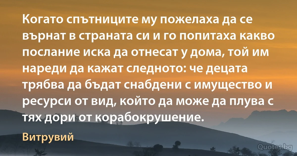 Когато спътниците му пожелаха да се върнат в страната си и го попитаха какво послание иска да отнесат у дома, той им нареди да кажат следното: че децата трябва да бъдат снабдени с имущество и ресурси от вид, който да може да плува с тях дори от корабокрушение. (Витрувий)