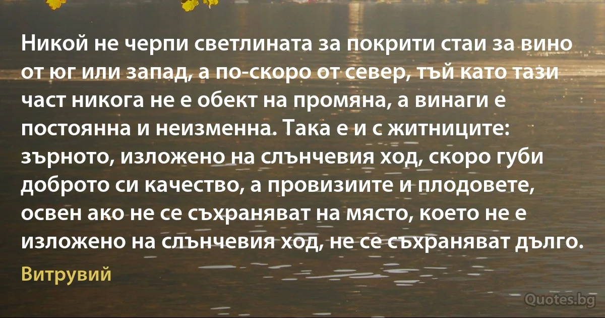 Никой не черпи светлината за покрити стаи за вино от юг или запад, а по-скоро от север, тъй като тази част никога не е обект на промяна, а винаги е постоянна и неизменна. Така е и с житниците: зърното, изложено на слънчевия ход, скоро губи доброто си качество, а провизиите и плодовете, освен ако не се съхраняват на място, което не е изложено на слънчевия ход, не се съхраняват дълго. (Витрувий)