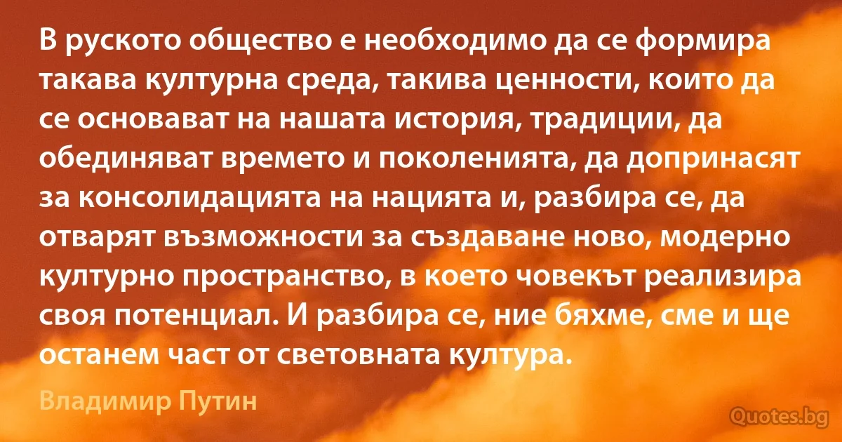 В руското общество е необходимо да се формира такава културна среда, такива ценности, които да се основават на нашата история, традиции, да обединяват времето и поколенията, да допринасят за консолидацията на нацията и, разбира се, да отварят възможности за създаване ново, модерно културно пространство, в което човекът реализира своя потенциал. И разбира се, ние бяхме, сме и ще останем част от световната култура. (Владимир Путин)