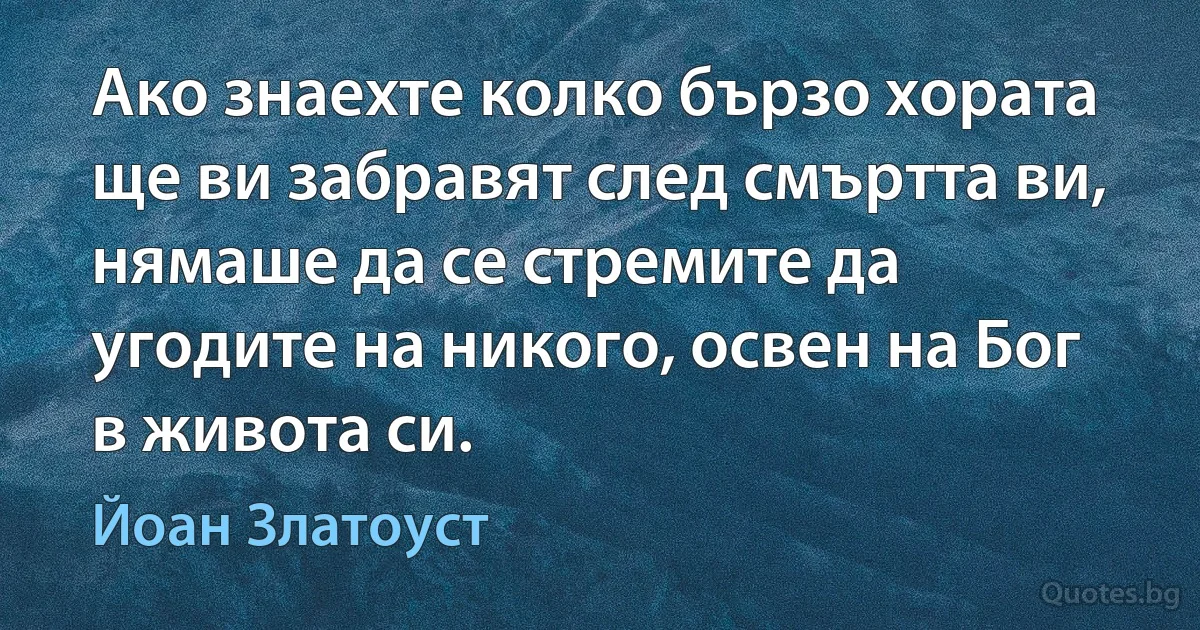 Ако знаехте колко бързо хората ще ви забравят след смъртта ви, нямаше да се стремите да угодите на никого, освен на Бог в живота си. (Йоан Златоуст)