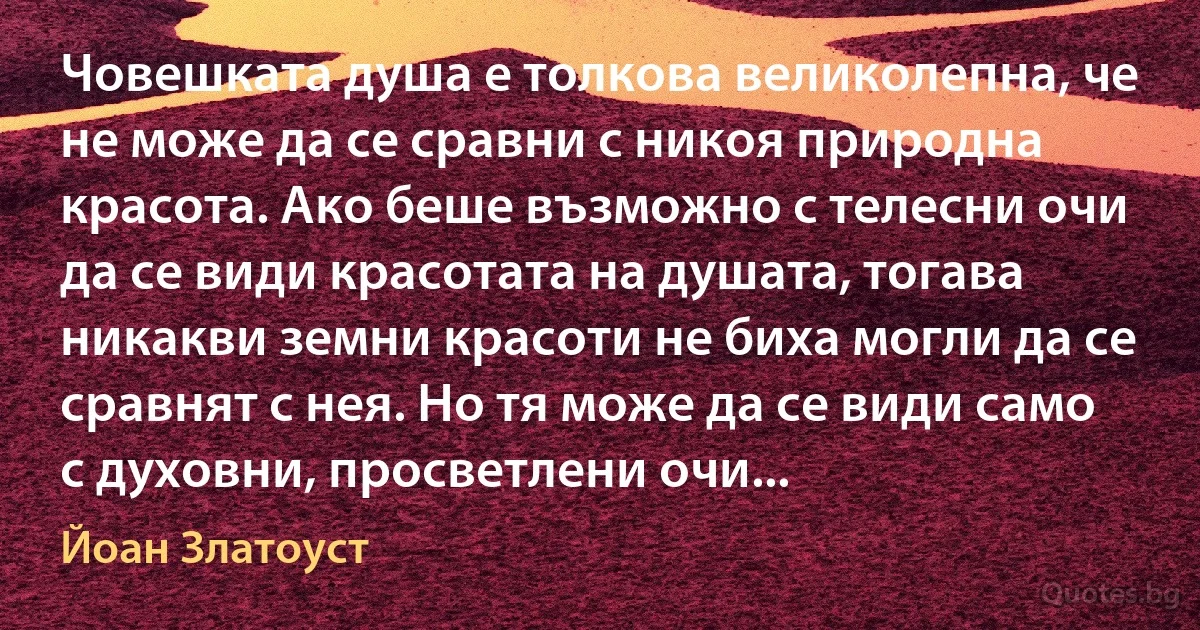 Човешката душа е толкова великолепна, че не може да се сравни с никоя природна красота. Ако беше възможно с телесни очи да се види красотата на душата, тогава никакви земни красоти не биха могли да се сравнят с нея. Но тя може да се види само с духовни, просветлени очи... (Йоан Златоуст)