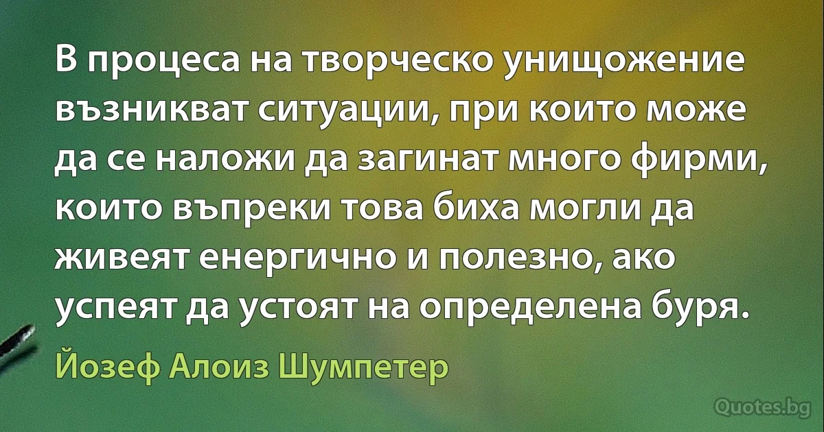 В процеса на творческо унищожение възникват ситуации, при които може да се наложи да загинат много фирми, които въпреки това биха могли да живеят енергично и полезно, ако успеят да устоят на определена буря. (Йозеф Алоиз Шумпетер)