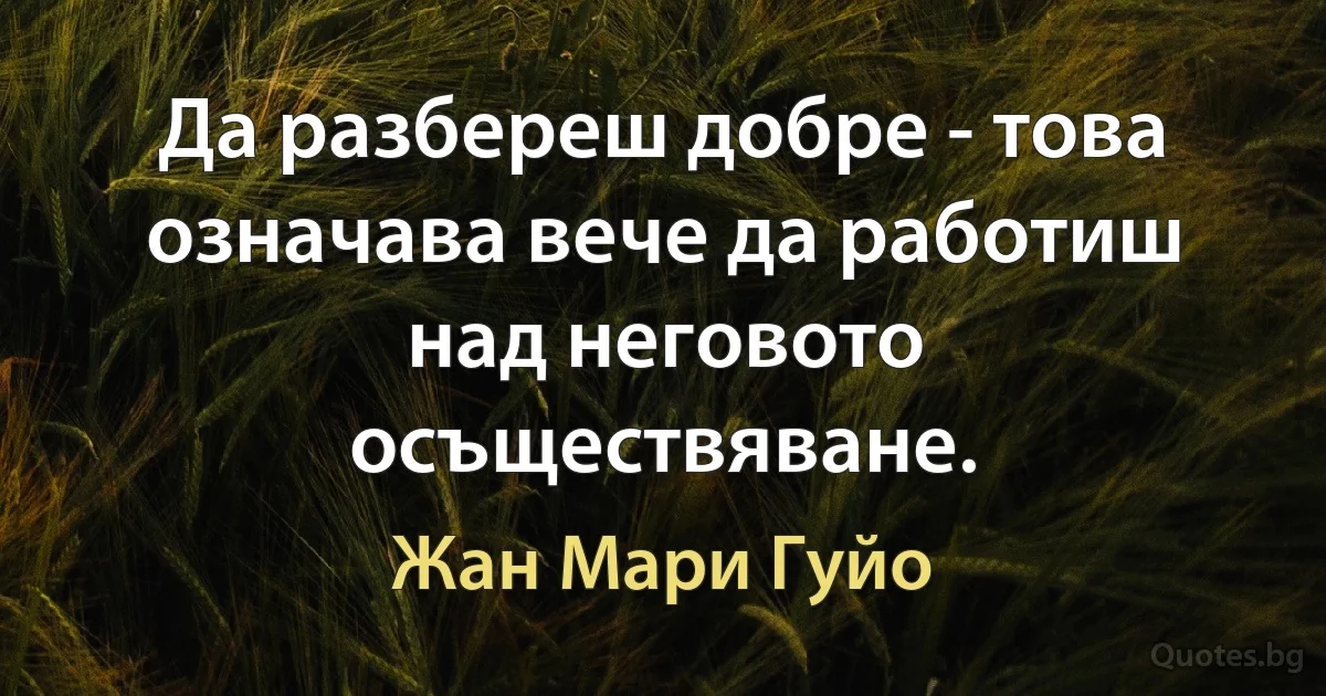 Да разбереш добре - това означава вече да работиш над неговото осъществяване. (Жан Мари Гуйо)