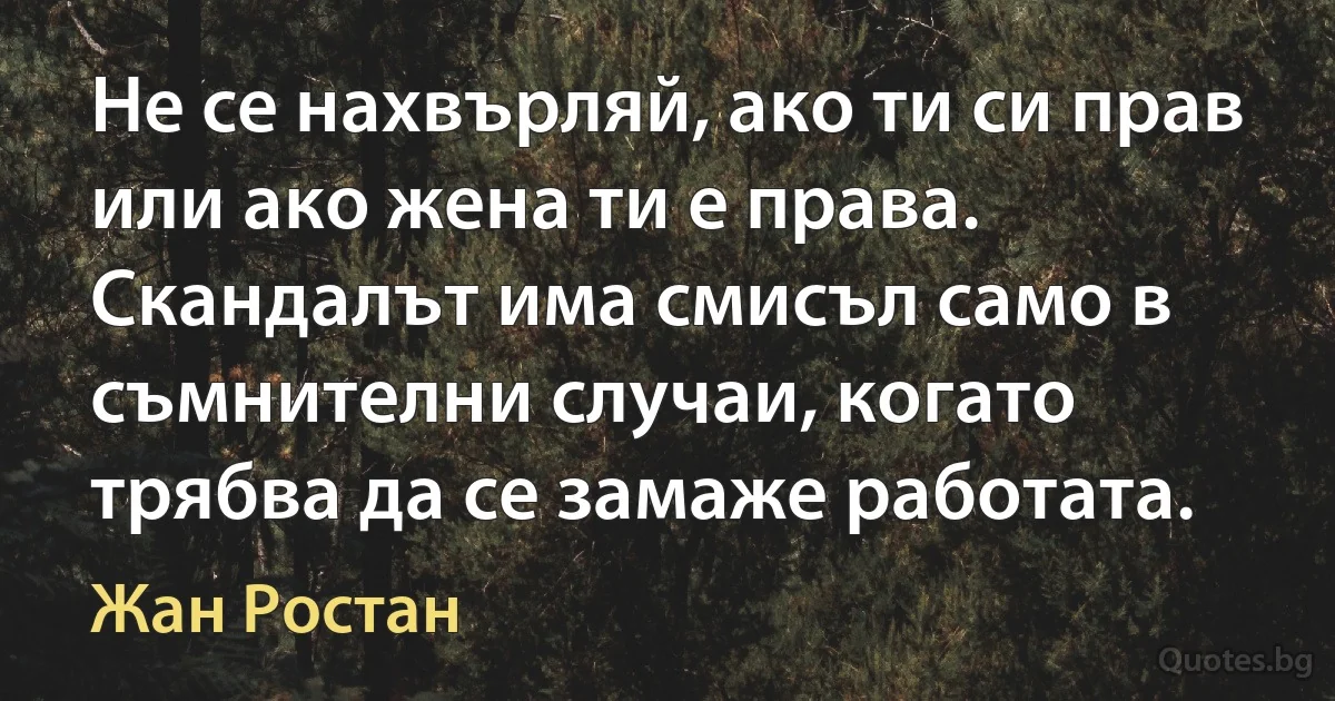 Не се нахвърляй, ако ти си прав или ако жена ти е права. Скандалът има смисъл само в съмнителни случаи, когато трябва да се замаже работата. (Жан Ростан)