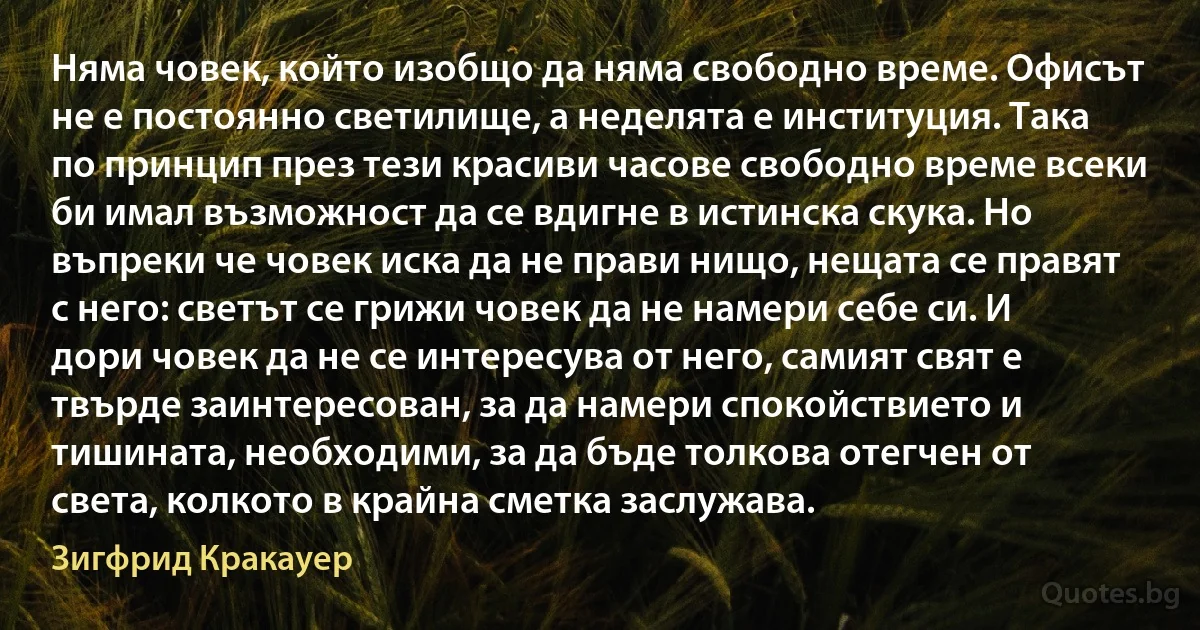 Няма човек, който изобщо да няма свободно време. Офисът не е постоянно светилище, а неделята е институция. Така по принцип през тези красиви часове свободно време всеки би имал възможност да се вдигне в истинска скука. Но въпреки че човек иска да не прави нищо, нещата се правят с него: светът се грижи човек да не намери себе си. И дори човек да не се интересува от него, самият свят е твърде заинтересован, за да намери спокойствието и тишината, необходими, за да бъде толкова отегчен от света, колкото в крайна сметка заслужава. (Зигфрид Кракауер)