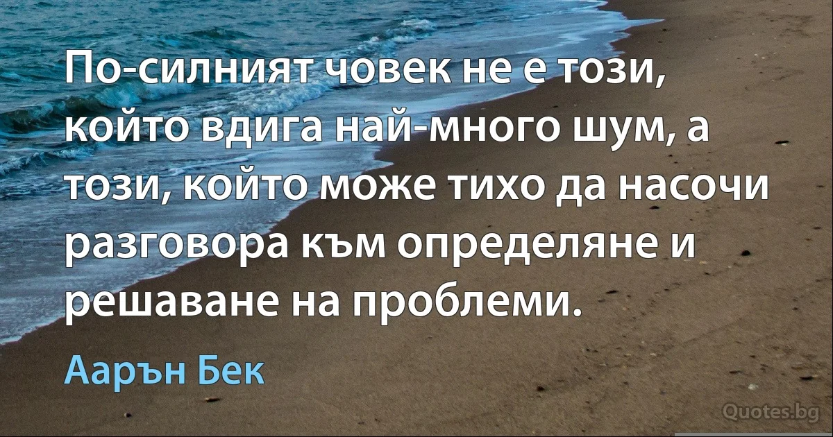 По-силният човек не е този, който вдига най-много шум, а този, който може тихо да насочи разговора към определяне и решаване на проблеми. (Аарън Бек)