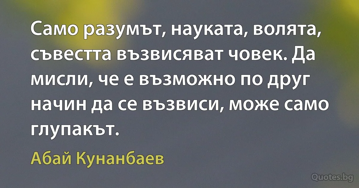 Само разумът, науката, волята, съвестта възвисяват човек. Да мисли, че е възможно по друг начин да се възвиси, може само глупакът. (Абай Кунанбаев)