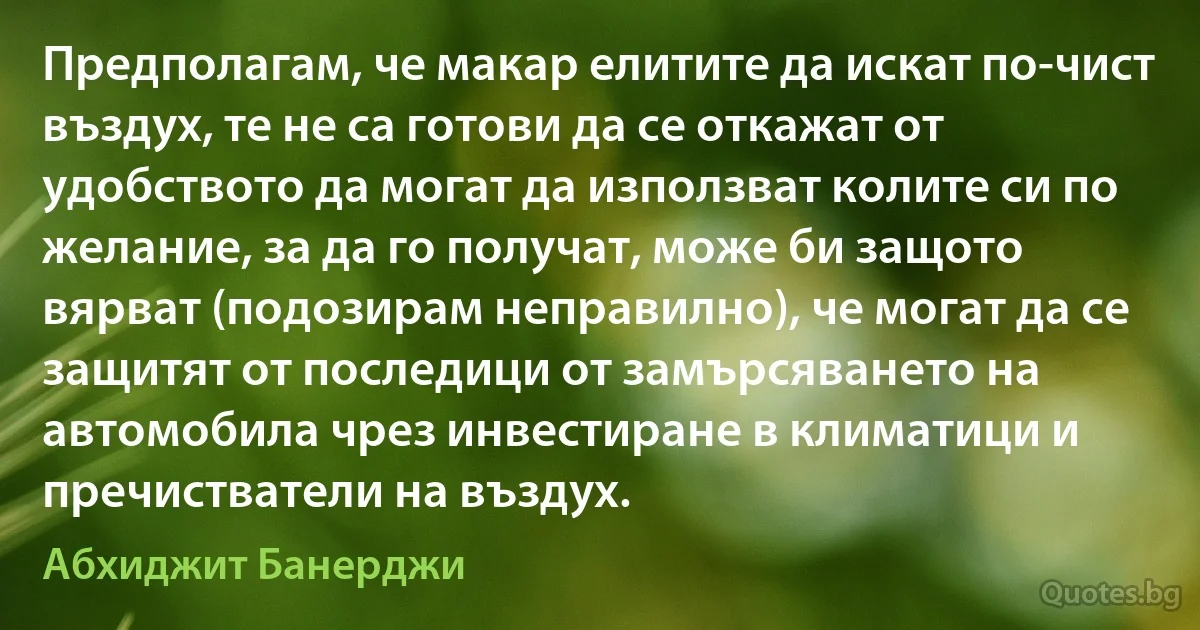 Предполагам, че макар елитите да искат по-чист въздух, те не са готови да се откажат от удобството да могат да използват колите си по желание, за да го получат, може би защото вярват (подозирам неправилно), че могат да се защитят от последици от замърсяването на автомобила чрез инвестиране в климатици и пречистватели на въздух. (Абхиджит Банерджи)