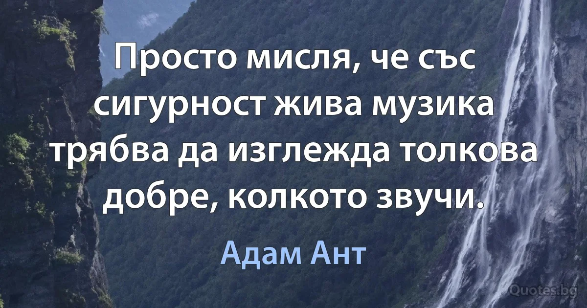 Просто мисля, че със сигурност жива музика трябва да изглежда толкова добре, колкото звучи. (Адам Ант)