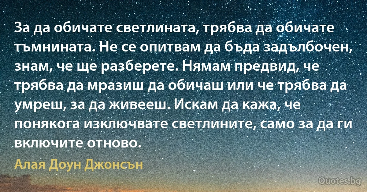 За да обичате светлината, трябва да обичате тъмнината. Не се опитвам да бъда задълбочен, знам, че ще разберете. Нямам предвид, че трябва да мразиш да обичаш или че трябва да умреш, за да живееш. Искам да кажа, че понякога изключвате светлините, само за да ги включите отново. (Алая Доун Джонсън)