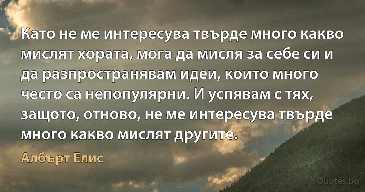 Като не ме интересува твърде много какво мислят хората, мога да мисля за себе си и да разпространявам идеи, които много често са непопулярни. И успявам с тях, защото, отново, не ме интересува твърде много какво мислят другите. (Албърт Елис)