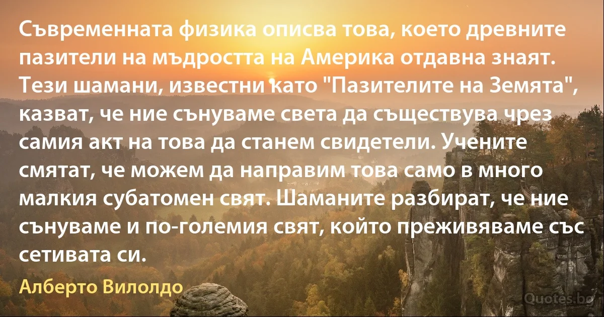 Съвременната физика описва това, което древните пазители на мъдростта на Америка отдавна знаят. Тези шамани, известни като "Пазителите на Земята", казват, че ние сънуваме света да съществува чрез самия акт на това да станем свидетели. Учените смятат, че можем да направим това само в много малкия субатомен свят. Шаманите разбират, че ние сънуваме и по-големия свят, който преживяваме със сетивата си. (Алберто Вилолдо)