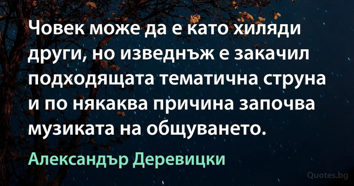 Човек може да е като хиляди други, но изведнъж е закачил подходящата тематична струна и по някаква причина започва музиката на общуването. (Александър Деревицки)