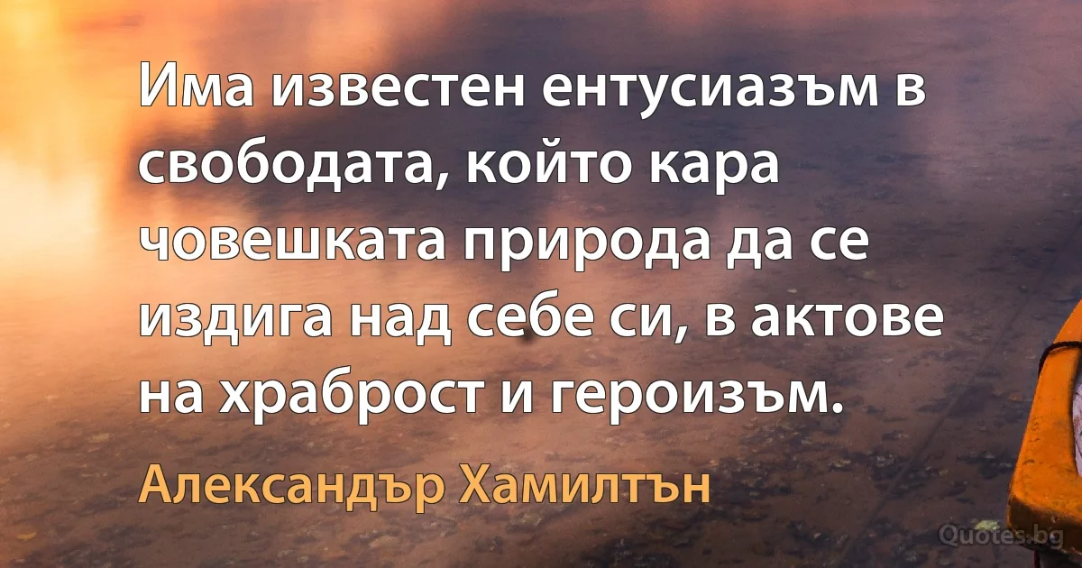 Има известен ентусиазъм в свободата, който кара човешката природа да се издига над себе си, в актове на храброст и героизъм. (Александър Хамилтън)