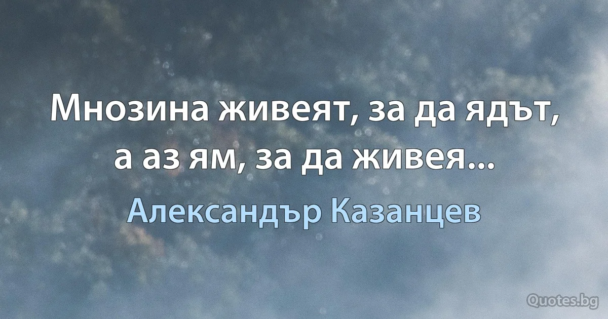 Мнозина живеят, за да ядът, а аз ям, за да живея... (Александър Казанцев)