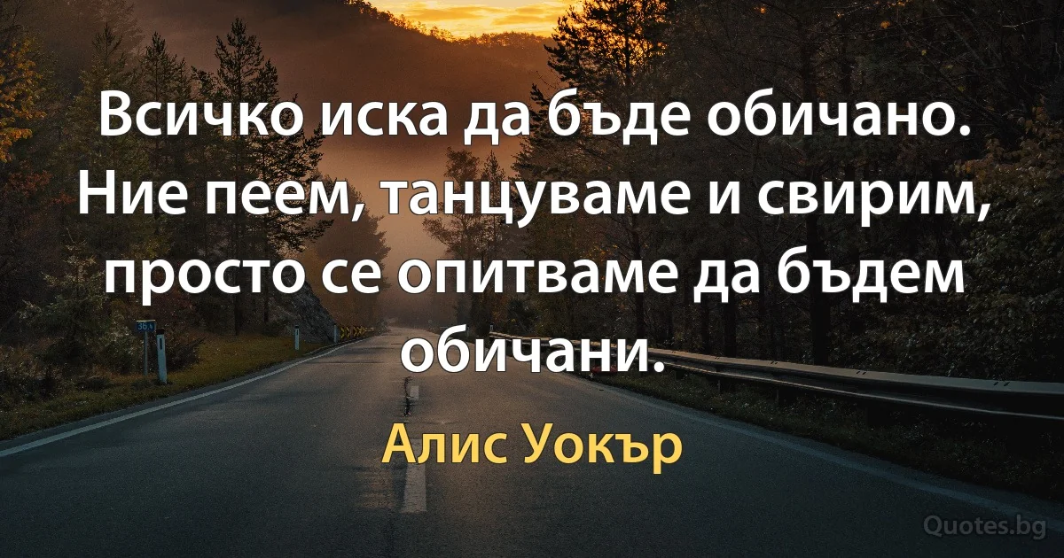 Всичко иска да бъде обичано. Ние пеем, танцуваме и свирим, просто се опитваме да бъдем обичани. (Алис Уокър)