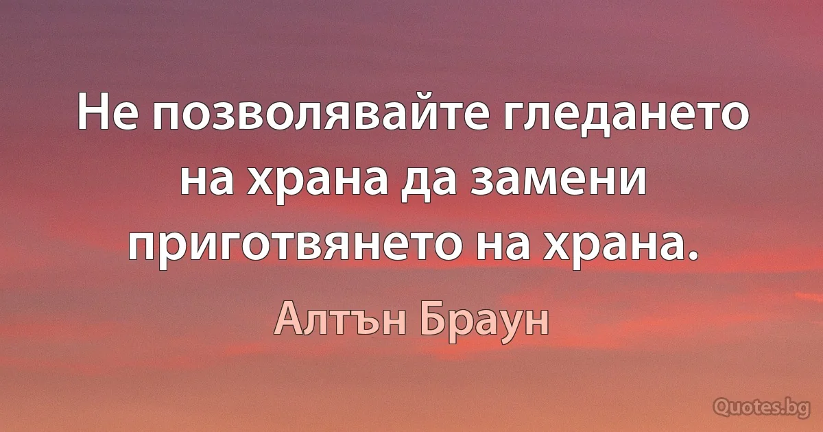 Не позволявайте гледането на храна да замени приготвянето на храна. (Алтън Браун)