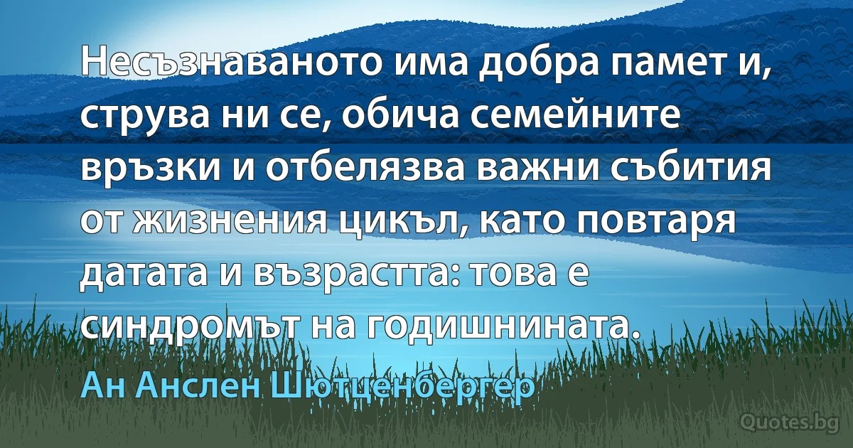 Несъзнаваното има добра памет и, струва ни се, обича семейните връзки и отбелязва важни събития от жизнения цикъл, като повтаря датата и възрастта: това е синдромът на годишнината. (Ан Анслен Шютценбергер)