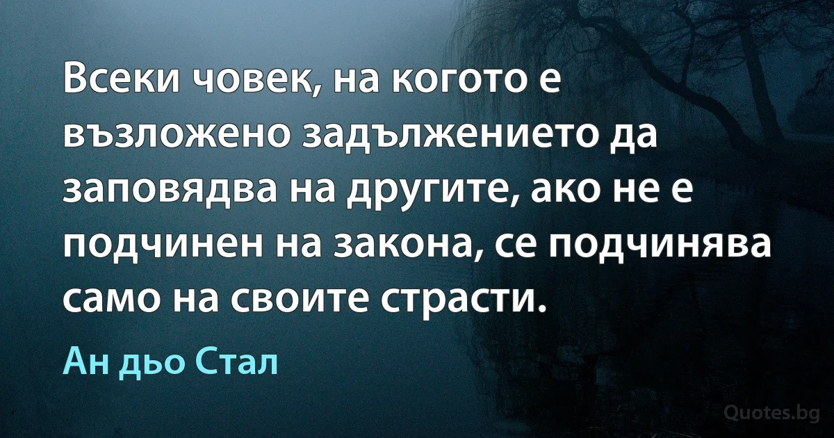 Всеки човек, на когото е възложено задължението да заповядва на другите, ако не е подчинен на закона, се подчинява само на своите страсти. (Ан дьо Стал)