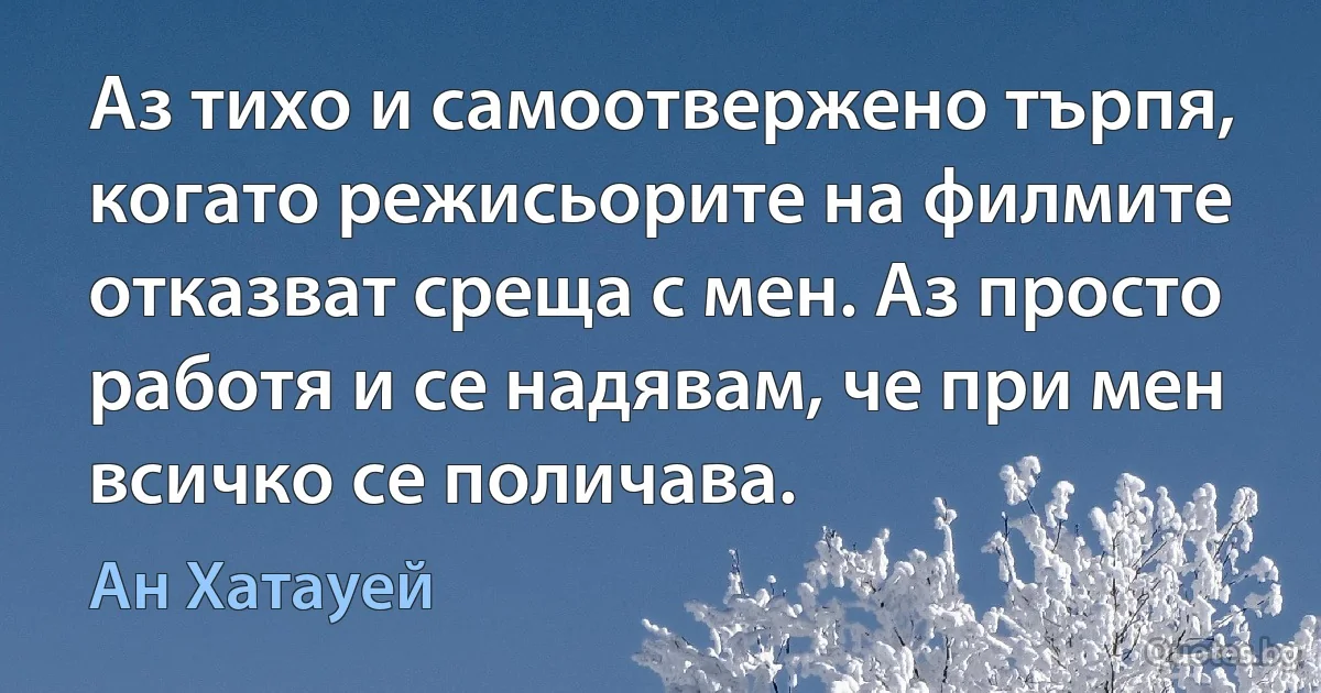 Аз тихо и самоотвержено търпя, когато режисьорите на филмите отказват среща с мен. Аз просто работя и се надявам, че при мен всичко се поличава. (Ан Хатауей)