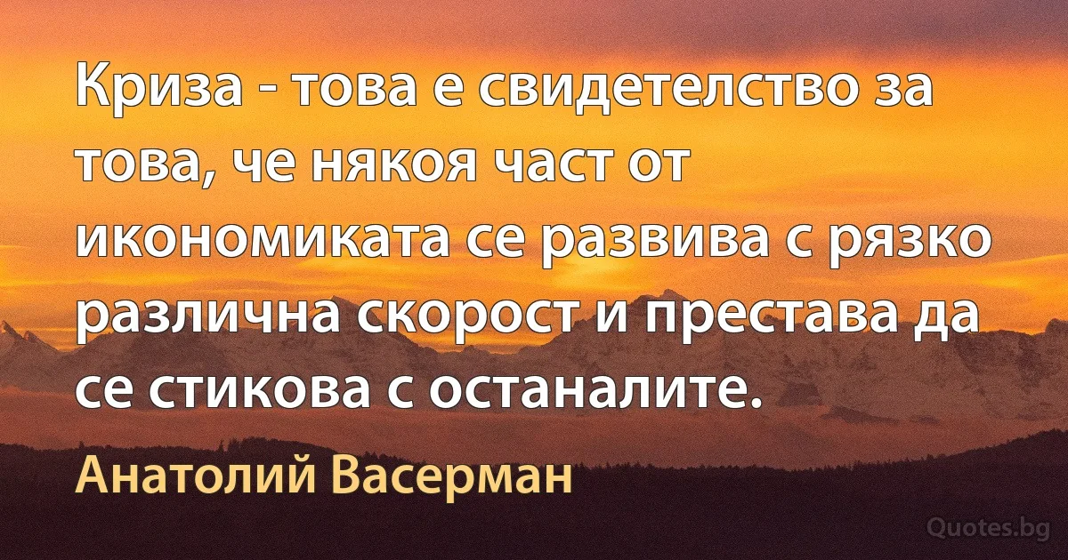 Криза - това е свидетелство за това, че някоя част от икономиката се развива с рязко различна скорост и престава да се стикова с останалите. (Анатолий Васерман)