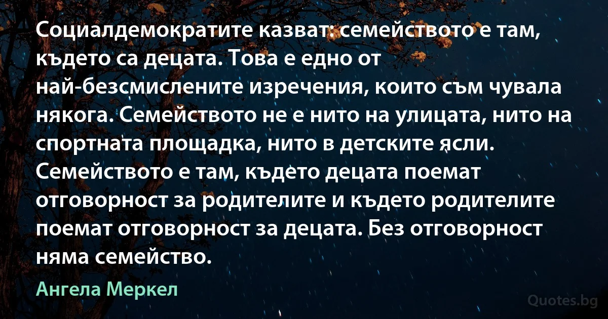 Социалдемократите казват: семейството е там, където са децата. Това е едно от най-безсмислените изречения, които съм чувала някога. Семейството не е нито на улицата, нито на спортната площадка, нито в детските ясли. Семейството е там, където децата поемат отговорност за родителите и където родителите поемат отговорност за децата. Без отговорност няма семейство. (Ангела Меркел)