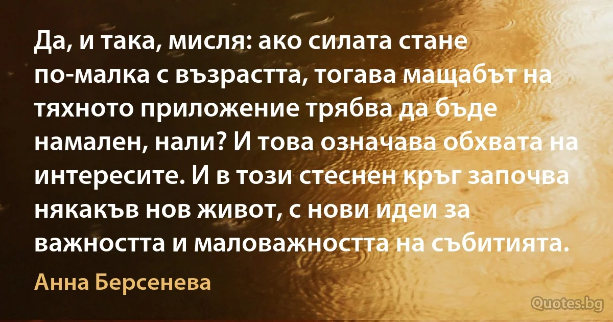 Да, и така, мисля: ако силата стане по-малка с възрастта, тогава мащабът на тяхното приложение трябва да бъде намален, нали? И това означава обхвата на интересите. И в този стеснен кръг започва някакъв нов живот, с нови идеи за важността и маловажността на събитията. (Анна Берсенева)