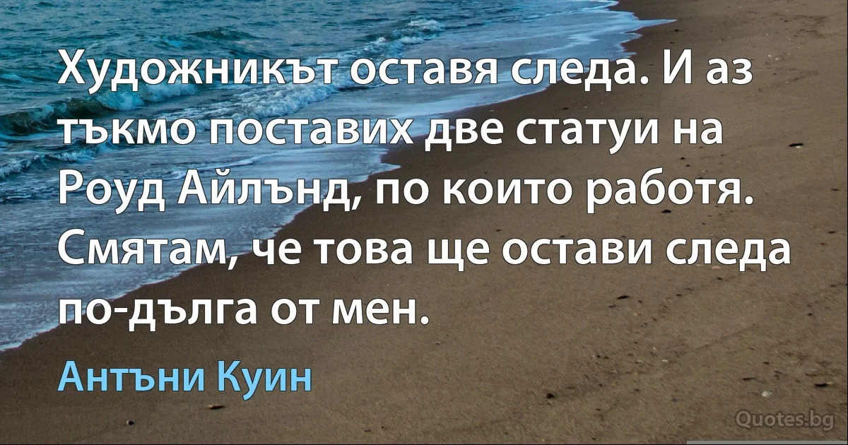 Художникът оставя следа. И аз тъкмо поставих две статуи на Роуд Айлънд, по които работя. Смятам, че това ще остави следа по-дълга от мен. (Антъни Куин)