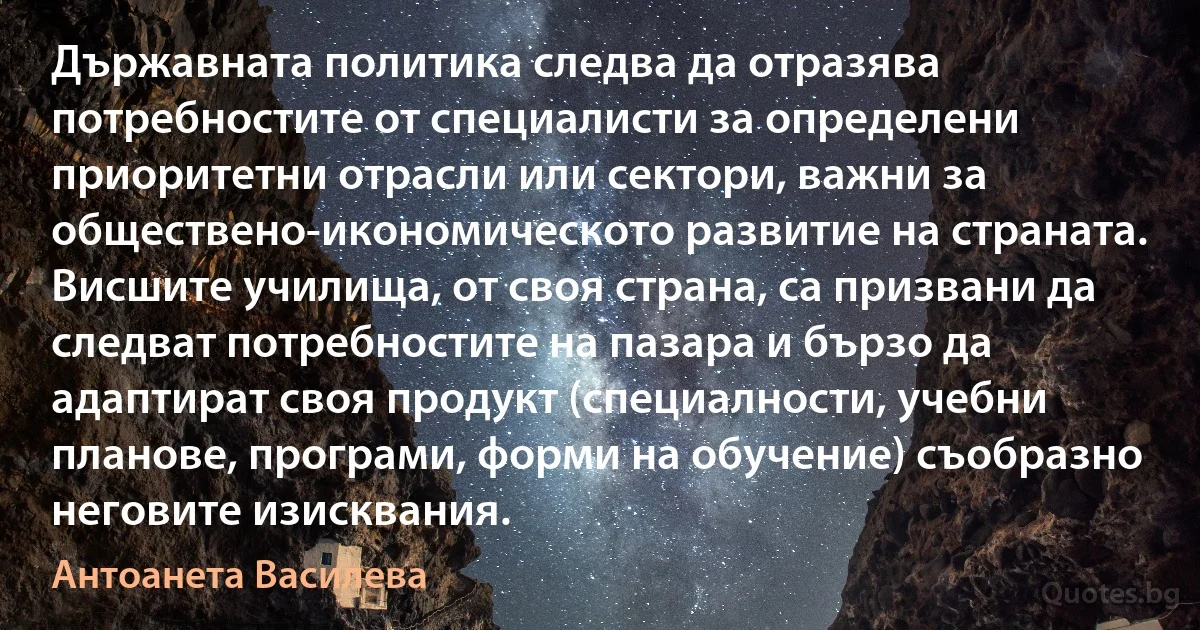 Държавната политика следва да отразява потребностите от специалисти за определени приоритетни отрасли или сектори, важни за обществено-икономическото развитие на страната. Висшите училища, от своя страна, са призвани да следват потребностите на пазара и бързо да адаптират своя продукт (специалности, учебни планове, програми, форми на обучение) съобразно неговите изисквания. (Антоанета Василева)