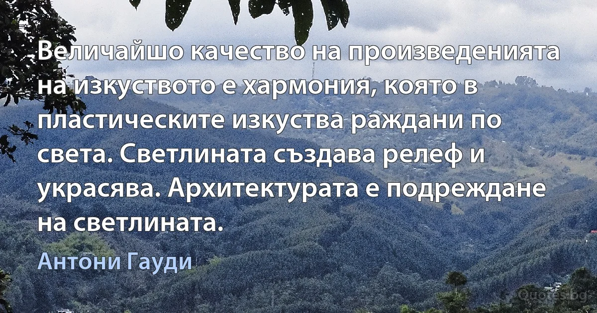 Величайшо качество на произведенията на изкуството е хармония, която в пластическите изкуства раждани по света. Светлината създава релеф и украсява. Архитектурата е подреждане на светлината. (Антони Гауди)