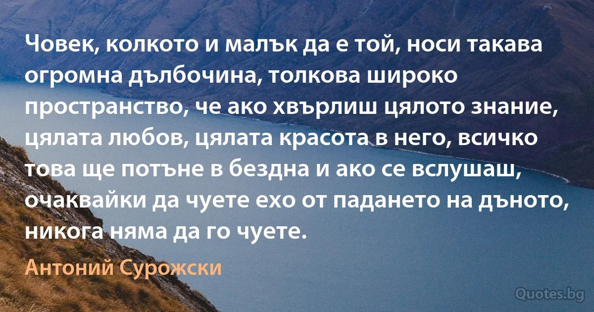 Човек, колкото и малък да е той, носи такава огромна дълбочина, толкова широко пространство, че ако хвърлиш цялото знание, цялата любов, цялата красота в него, всичко това ще потъне в бездна и ако се вслушаш, очаквайки да чуете ехо от падането на дъното, никога няма да го чуете. (Антоний Сурожски)