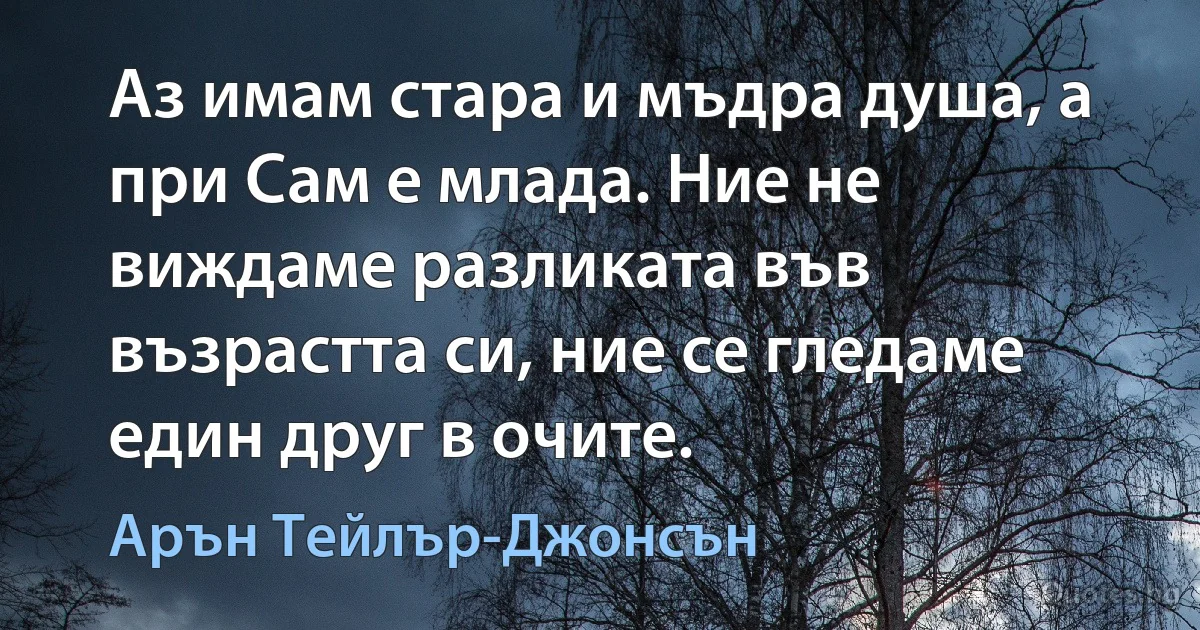 Аз имам стара и мъдра душа, а при Сам е млада. Ние не виждаме разликата във възрастта си, ние се гледаме един друг в очите. (Арън Тейлър-Джонсън)