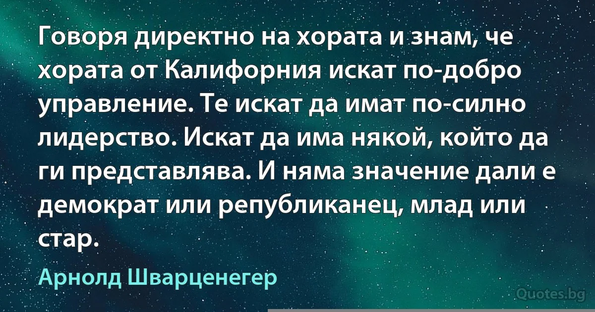 Говоря директно на хората и знам, че хората от Калифорния искат по-добро управление. Те искат да имат по-силно лидерство. Искат да има някой, който да ги представлява. И няма значение дали е демократ или републиканец, млад или стар. (Арнолд Шварценегер)