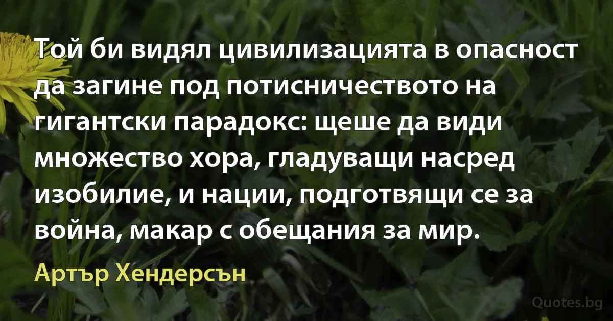 Той би видял цивилизацията в опасност да загине под потисничеството на гигантски парадокс: щеше да види множество хора, гладуващи насред изобилие, и нации, подготвящи се за война, макар с обещания за мир. (Артър Хендерсън)