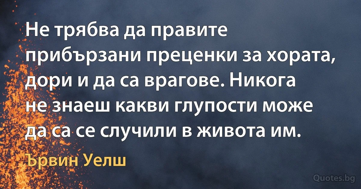 Не трябва да правите прибързани преценки за хората, дори и да са врагове. Никога не знаеш какви глупости може да са се случили в живота им. (Ървин Уелш)